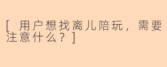 [用户想找离儿陪玩，需要注意什么？]