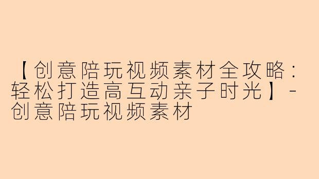【创意陪玩视频素材全攻略：轻松打造高互动亲子时光】-创意陪玩视频素材