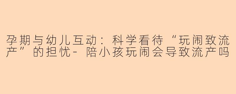 孕期与幼儿互动：科学看待“玩闹致流产”的担忧-陪小孩玩闹会导致流产吗
