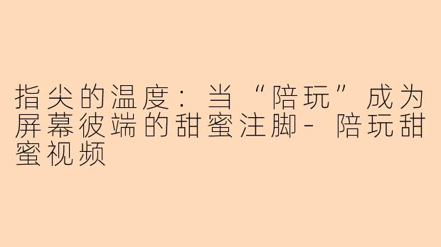 指尖的温度：当“陪玩”成为屏幕彼端的甜蜜注脚-陪玩甜蜜视频