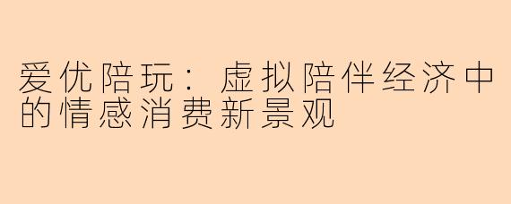 爱优陪玩：虚拟陪伴经济中的情感消费新景观