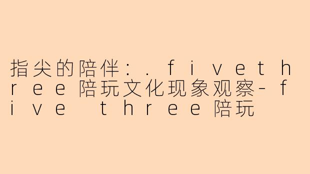 指尖的陪伴：.fivethree陪玩文化现象观察-five three陪玩