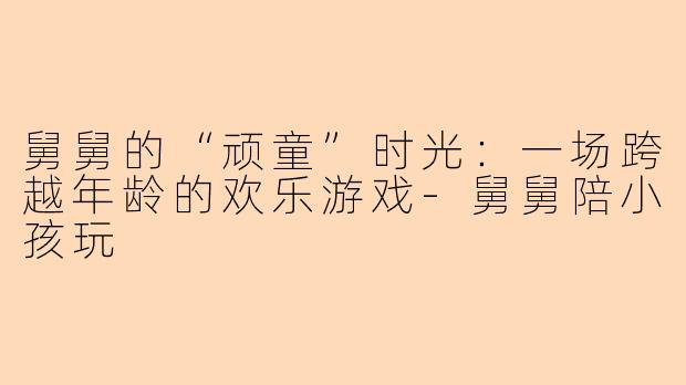 舅舅的“顽童”时光:一场跨越年龄的欢乐游戏-舅舅陪小孩玩