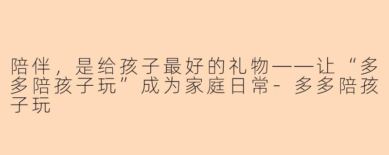 陪伴，是给孩子最好的礼物——让“多多陪孩子玩”成为家庭日常-多多陪孩子玩