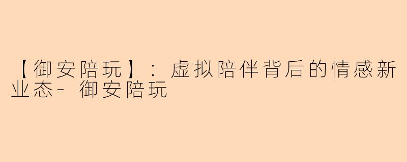 【御安陪玩】：虚拟陪伴背后的情感新业态-御安陪玩