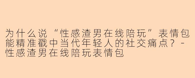 为什么说“性感渣男在线陪玩”表情包能精准戳中当代年轻人的社交痛点？-性感渣男在线陪玩表情包