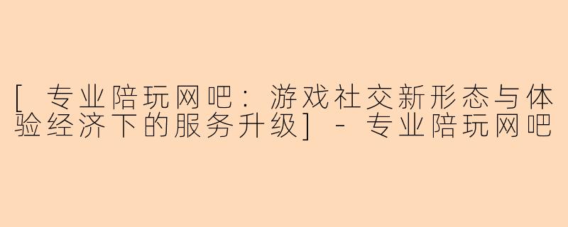 [专业陪玩网吧：游戏社交新形态与体验经济下的服务升级]