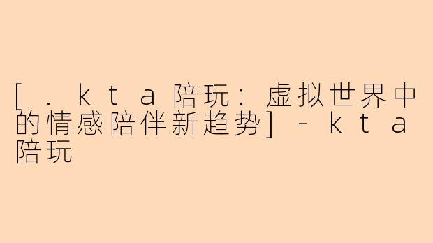 [.kta陪玩：虚拟世界中的情感陪伴新趋势]-kta陪玩