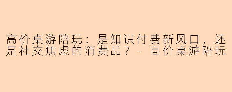 高价桌游陪玩：是知识付费新风口，还是社交焦虑的消费品？-高价桌游陪玩