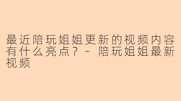最近陪玩姐姐更新的视频内容有什么亮点？-陪玩姐姐最新视频