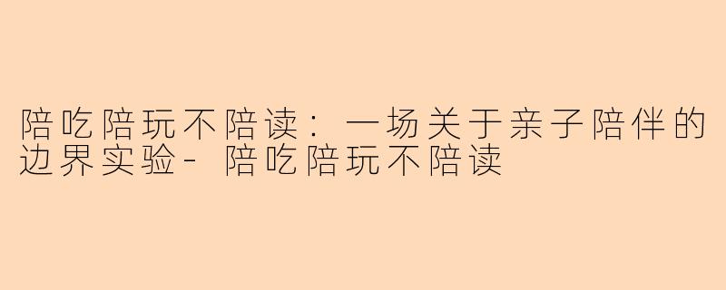 陪吃陪玩不陪读：一场关于亲子陪伴的边界实验-陪吃陪玩不陪读