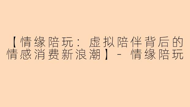 【情缘陪玩：虚拟陪伴背后的情感消费新浪潮】-情缘陪玩