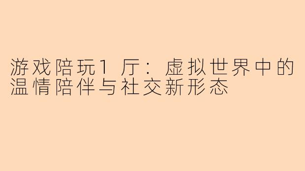 游戏陪玩1厅：虚拟世界中的温情陪伴与社交新形态