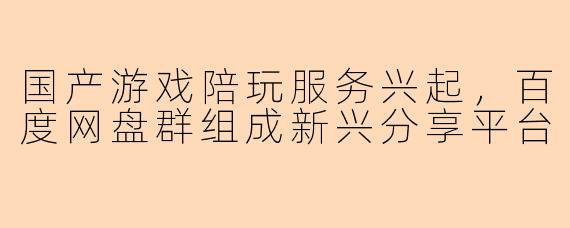 国产游戏陪玩服务兴起，百度网盘群组成新兴分享平台