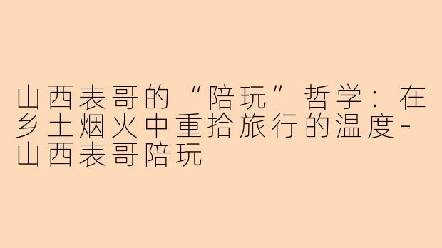山西表哥的“陪玩”哲学:在乡土烟火中重拾旅行的温度-山西表哥陪玩