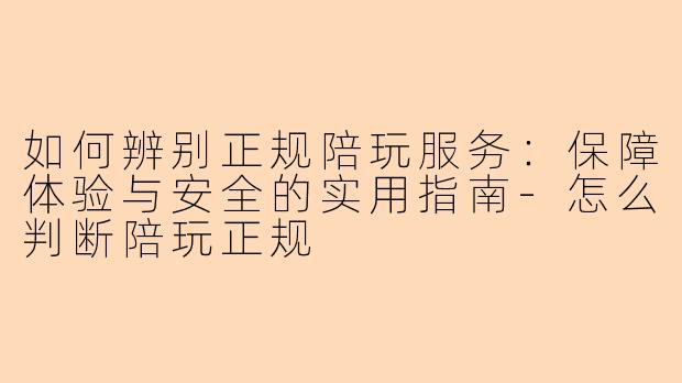如何辨别正规陪玩服务：保障体验与安全的实用指南-怎么判断陪玩正规