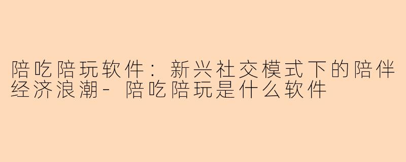 陪吃陪玩软件：新兴社交模式下的陪伴经济浪潮-陪吃陪玩是什么软件