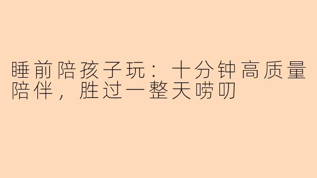 睡前陪孩子玩：十分钟高质量陪伴，胜过一整天唠叨