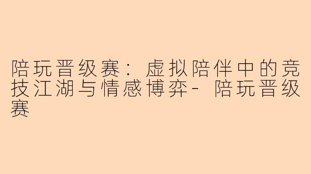 陪玩晋级赛：虚拟陪伴中的竞技江湖与情感博弈-陪玩晋级赛