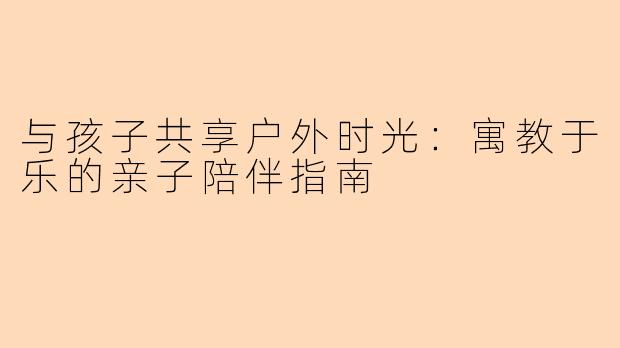 与孩子共享户外时光：寓教于乐的亲子陪伴指南