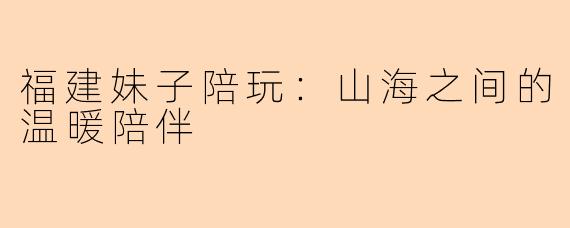福建妹子陪玩:山海之间的温暖陪伴