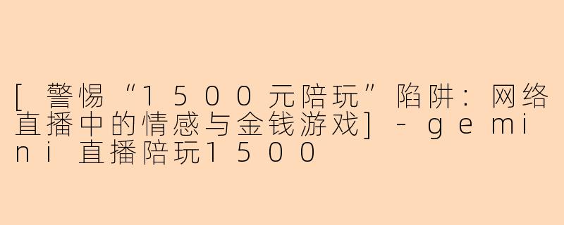 [警惕“1500元陪玩”陷阱：网络直播中的情感与金钱游戏]
