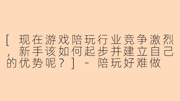 [现在游戏陪玩行业竞争激烈，新手该如何起步并建立自己的优势呢？]-陪玩好难做