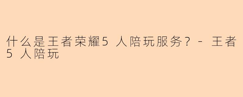 什么是王者荣耀5人陪玩服务？-王者5人陪玩