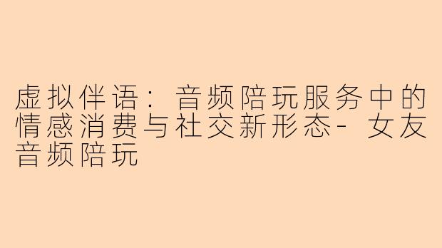 虚拟伴语：音频陪玩服务中的情感消费与社交新形态-女友音频陪玩