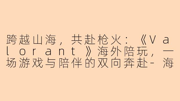 跨越山海，共赴枪火：《Valorant》海外陪玩，一场游戏与陪伴的双向奔赴