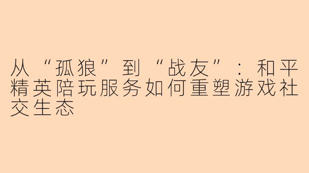从“孤狼”到“战友”：和平精英陪玩服务如何重塑游戏社交生态