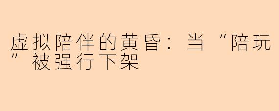 虚拟陪伴的黄昏：当“陪玩”被强行下架