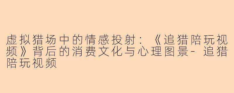 虚拟猎场中的情感投射:《追猎陪玩视频》背后的消费文化与心理图景-追猎陪玩视频