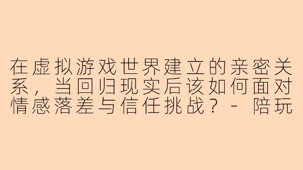 在虚拟游戏世界建立的亲密关系，当回归现实后该如何面对情感落差与信任挑战？