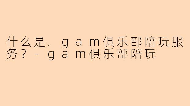 什么是.gam俱乐部陪玩服务？