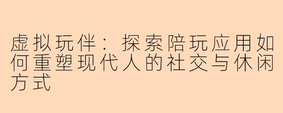 虚拟玩伴：探索陪玩应用如何重塑现代人的社交与休闲方式