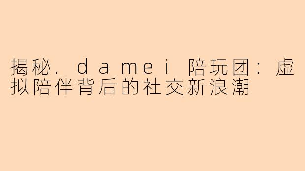 揭秘.damei陪玩团：虚拟陪伴背后的社交新浪潮