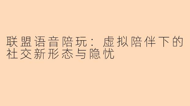 联盟语音陪玩：虚拟陪伴下的社交新形态与隐忧