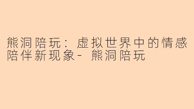 熊洞陪玩：虚拟世界中的情感陪伴新现象-熊洞陪玩