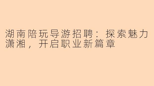 湖南陪玩导游招聘：探索魅力潇湘，开启职业新篇章