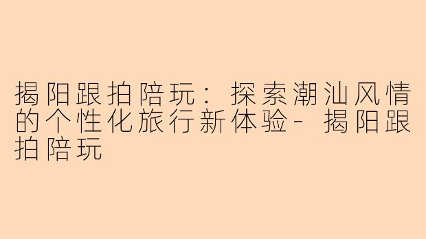 揭阳跟拍陪玩：探索潮汕风情的个性化旅行新体验-揭阳跟拍陪玩