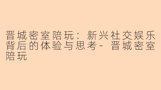 晋城密室陪玩：新兴社交娱乐背后的体验与思考