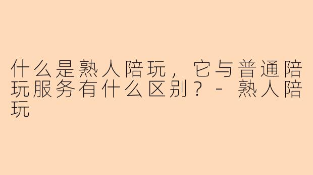 什么是熟人陪玩，它与普通陪玩服务有什么区别？