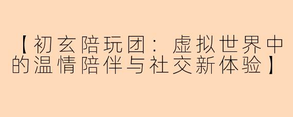 【初玄陪玩团：虚拟世界中的温情陪伴与社交新体验】