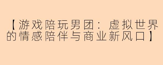 【游戏陪玩男团：虚拟世界的情感陪伴与商业新风口】