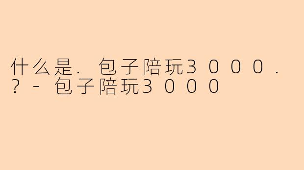 什么是.包子陪玩3000.？-包子陪玩3000