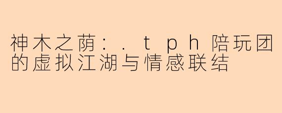 神木之荫：.tph陪玩团的虚拟江湖与情感联结