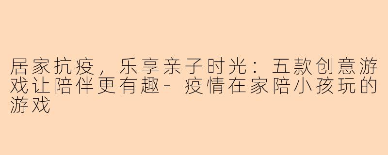 居家抗疫，乐享亲子时光：五款创意游戏让陪伴更有趣-疫情在家陪小孩玩的游戏