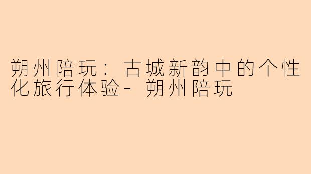 朔州陪玩:古城新韵中的个性化旅行体验-朔州陪玩