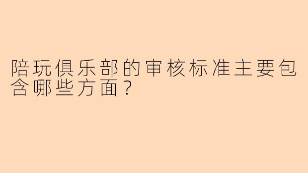 陪玩俱乐部的审核标准主要包含哪些方面？